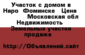 Участок с домом в Наро- Фоминске › Цена ­ 950 000 - Московская обл. Недвижимость » Земельные участки продажа   